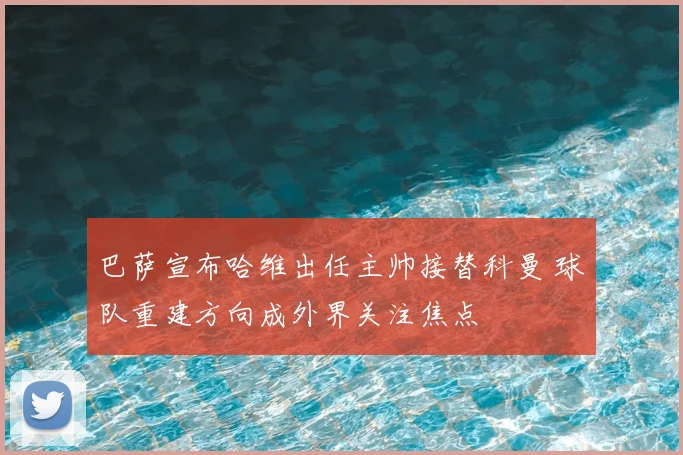 巴萨宣布哈维出任主帅接替科曼 球队重建方向成外界关注焦点