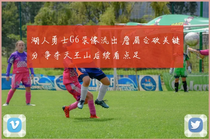 湖人勇士G6录像流出 詹眉合砍关键分 争夺天王山后续看点足