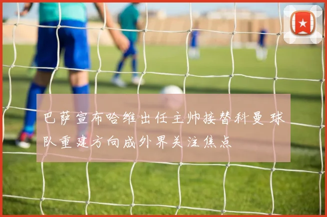 巴萨宣布哈维出任主帅接替科曼 球队重建方向成外界关注焦点