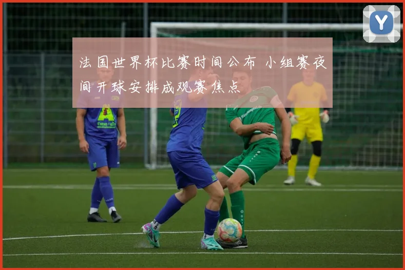 法国世界杯比赛时间公布 小组赛夜间开球安排成观赛焦点