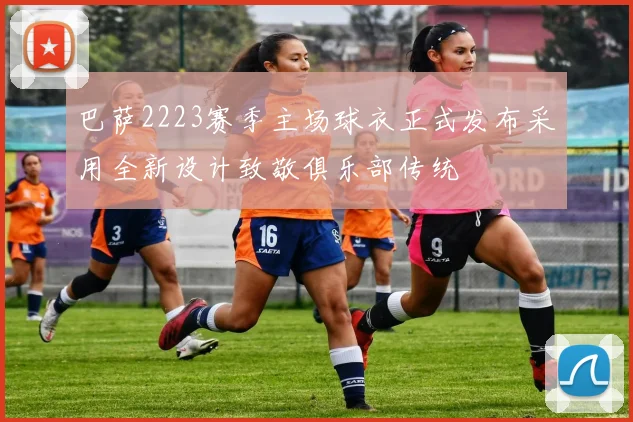 巴萨2223赛季主场球衣正式发布采用全新设计致敬俱乐部传统