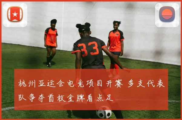 杭州亚运会电竞项目开赛 多支代表队争夺首枚金牌看点足