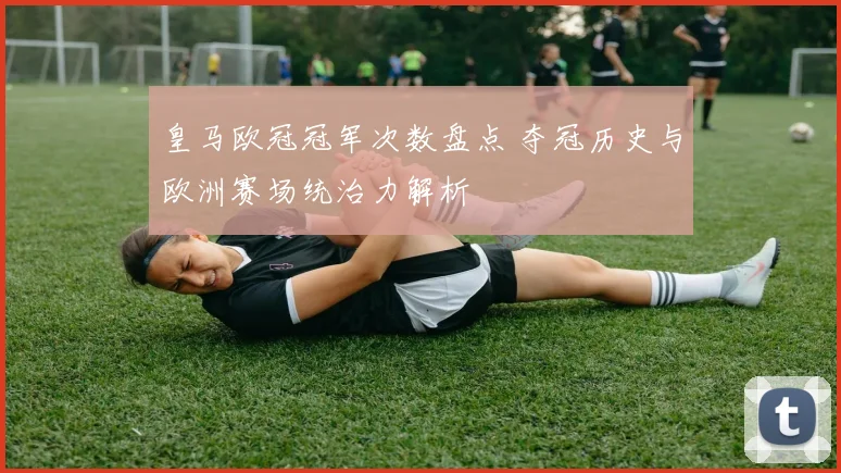 皇马欧冠冠军次数盘点 夺冠历史与欧洲赛场统治力解析
