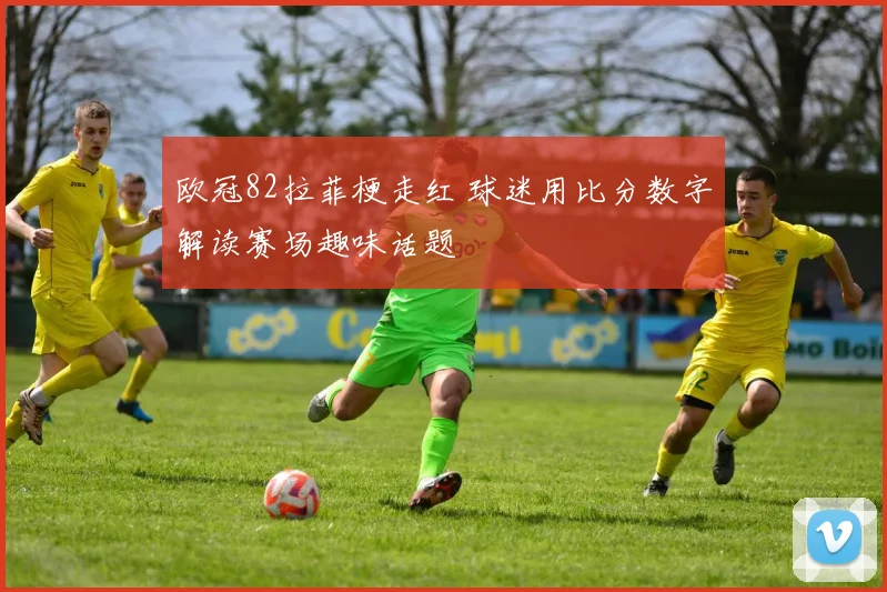 欧冠82拉菲梗走红 球迷用比分数字解读赛场趣味话题