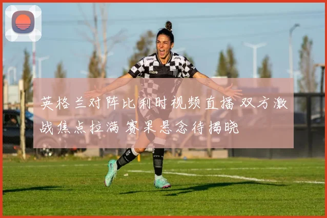 英格兰对阵比利时视频直播 双方激战焦点拉满 赛果悬念待揭晓