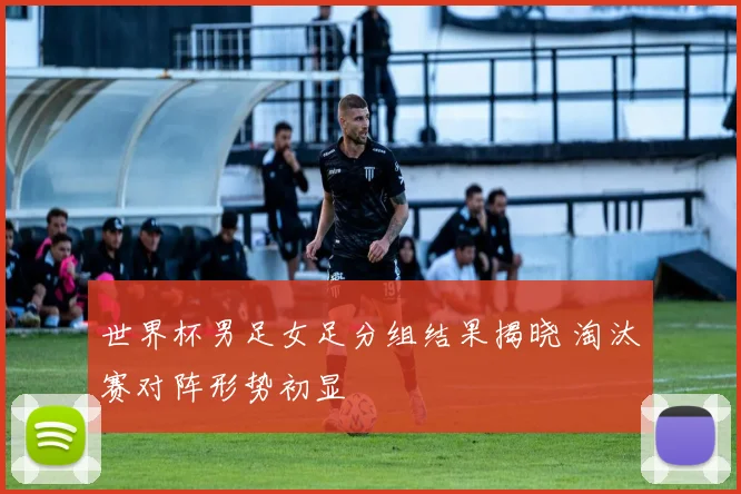 世界杯男足女足分组结果揭晓 淘汰赛对阵形势初显